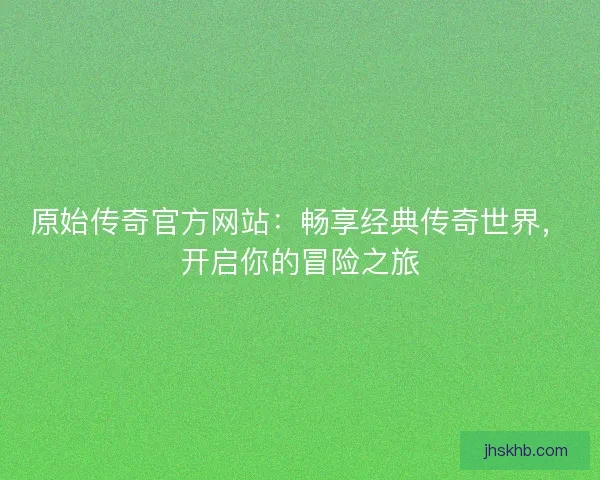 原始传奇官方网站：畅享经典传奇世界，开启你的冒险之旅