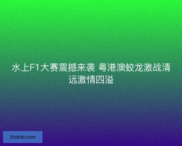 水上F1大赛震撼来袭 粤港澳蛟龙激战清远激情四溢