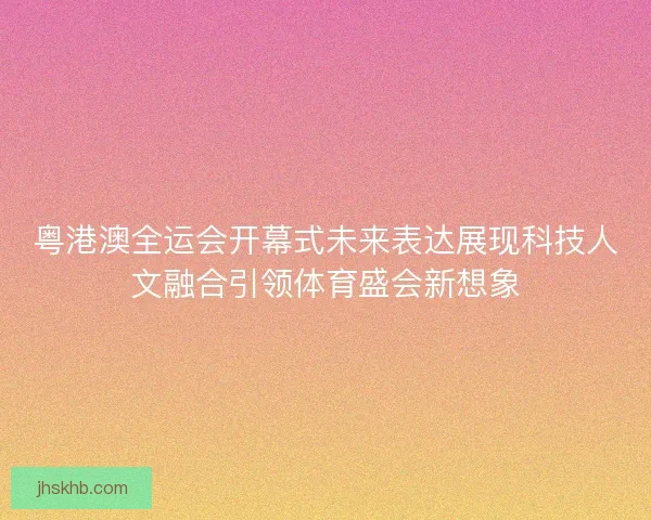 粤港澳全运会开幕式未来表达展现科技人文融合引领体育盛会新想象