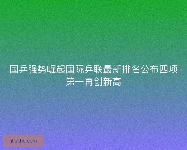 国乒强势崛起国际乒联最新排名公布四项第一再创新高
