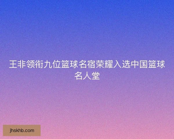 王非领衔九位篮球名宿荣耀入选中国篮球名人堂