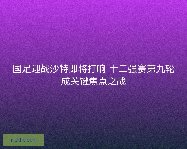 国足迎战沙特即将打响 十二强赛第九轮成关键焦点之战