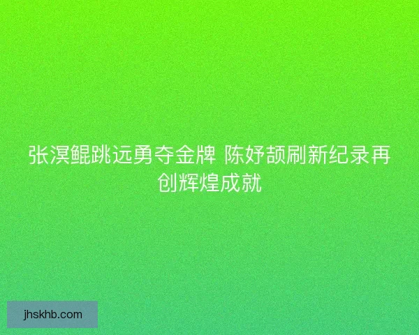 张溟鲲跳远勇夺金牌 陈妤颉刷新纪录再创辉煌成就