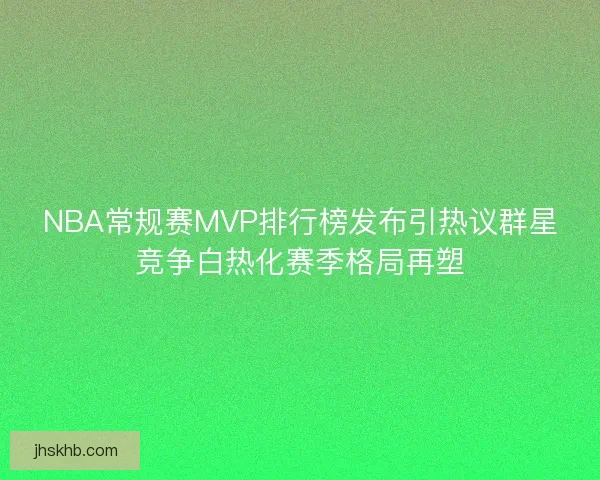 NBA常规赛MVP排行榜发布引热议群星竞争白热化赛季格局再塑