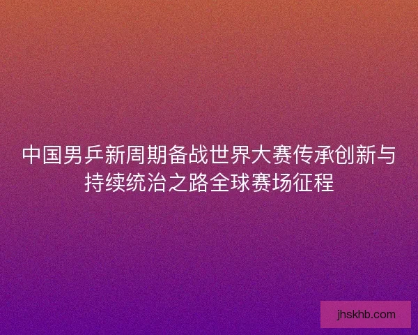中国男乒新周期备战世界大赛传承创新与持续统治之路全球赛场征程