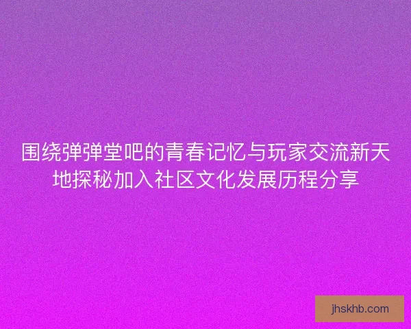 围绕弹弹堂吧的青春记忆与玩家交流新天地探秘加入社区文化发展历程分享